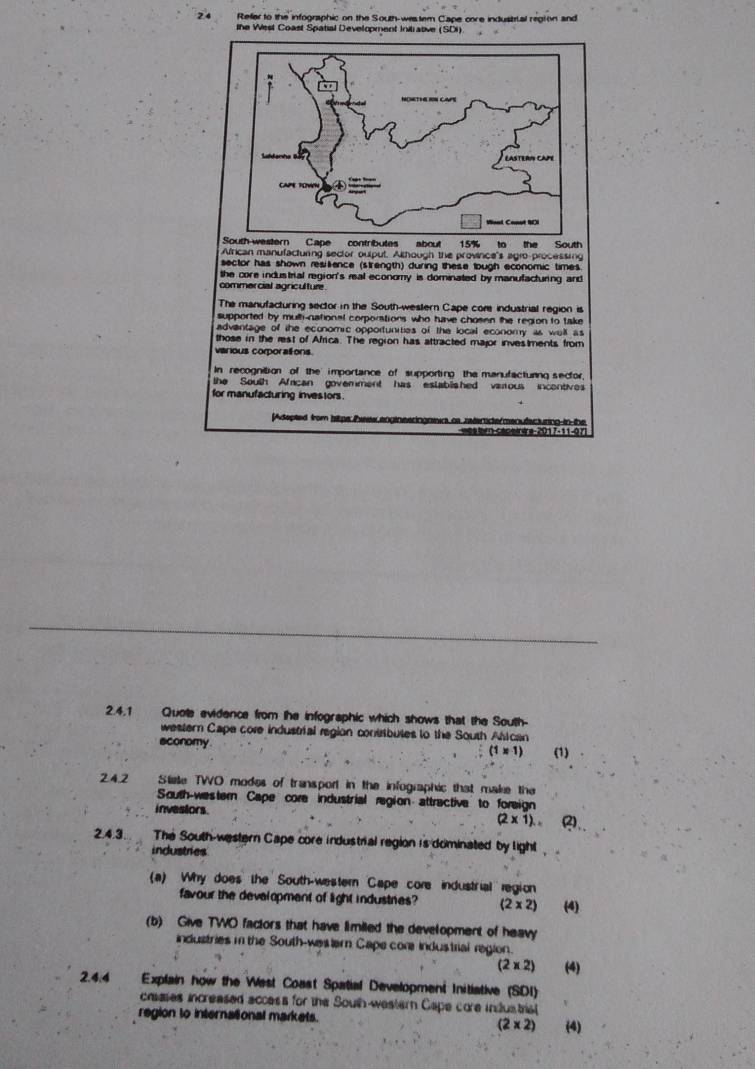 Refer to the infographic on the South-westem Cape core industial regton and 
the West Coast Spatial Development Initrative (SDI) 
African manufacturing sector oulput. Although the province's agro-processing 
sector has shown resilience (strength) during these lough economic times. 
the core industrial region's real economy is dominated by manufacturing and 
commercial agriculture 
The manufacturing sector in the South-western Cape core industrial region is 
supported by mulh-national corporations who have chosen the region to take 
advantage of the economic opportunities of the local economy as well as 
those in the rest of Africa. The region has attracted major investments from 
various corporations. 
In recognition of the importance of supporting the manufacturng sector, 
the South Afcan govemment has eslablished varous incentives 
for manufacturing investors . 
[Adepted from hitps Peew.enginesringaeic as reterde/menufecturing-in-the 
2.4.1 Quote evidence from the infographic which shows that the South- 
western Cape core industrial region contibutes to the South Atican 
sconomy (1* 1) (1) 
24.2 Stee TWO modes of transport in the infographic that make the 
South-western Cape core industrial region attractive to foreign 
investors.
(2* 1). 
2.4.3. The South-western Cape core industrial region is dominated by light 
industries 
(a) Why does the South-western Cape core industrial region 
favour the devalopment of light industries (2* 2) (4) 
(b) Give TWO factors that have limiled the development of heavy 
industries m the South-wew ter Cape cor industrial region.
(2* 2) (4) 
2.4.4 Explain how the West Coast Spatial Development Initiative (SDI) 
caases increased access for the South-western Cape core industisl 
region to international markets. (2* 2) (4)