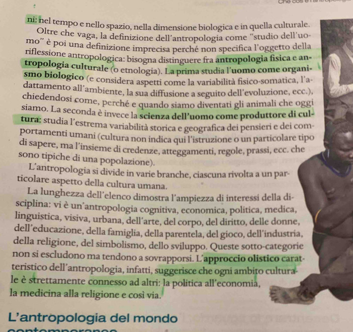 Gne cos 
ni: nel tempo e nello spazio, nella dimensione biologica e in quella culturale
Oltre che vaga, la definizione dell’antropologia come “studio dell’uo
mo'' è poi una definizione imprecisa perché non specifica l'oggetto della
riflessione antropologica: bisogna distinguere fra antropologia física e an
tropologia culturale (o etnologia). La prima studia l'uomo come organi
smo biologico (e considera aspetti come la variabilità fisico-somatica, l'a-
dattamento all´ambiente, la sua diffusione a seguito dell´evoluzione, ecc.),
chiedendosí come, perché e quando siamo diventati gli animali che oggi
siamo. La seconda èinvece la scienza dell’uomo come produttore di cul
tura; studia l'estrema variabilità storica e geografica dei pensieri e dei com
portamenti umani (cultura non indica qui l’istruzione o un particolare tipo
di sapere, ma l’insieme di credenze, atteggamenti, regole, prassi, ecc. che
sono tipiche di una popolazione).
L'antropologia si divide in varie branche, ciascuna rivolta a un par-
ticolare aspetto della cultura umana.
La lunghezza dell’elenco dimostra l’ampiezza di interessí della di-
sciplina: vi è un’antropologia cognitiva, economica, politica, medica,
linguistica, visiva, urbana, dell’arte, del corpo, del diritto, delle donne,
dell’educazione, della famiglia, della parentela, del gioco, dell´industria,
della religione, del simbolismo, dello sviluppo. Queste sotto-categorie
non si escludono ma tendono a sovrapporsi. L’approccio olistico carat-
teristico dell’antropologia, infatti, suggerisce che ogni ambito cultura-
le è strettamente connesso ad altri: la politica all’economia,
la medicina alla religione e cosí via.
L'antropologia del mondo