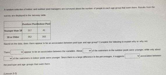 A random selection of indoor and outdoor pool managers are surveyed about the number of people in each age group that swim there. Results from the 
survey are displayed in the two-way table. 
Based on the data, does there appear to be an association between pool type and age group? Complete the following to explain why or why not. 
There . appear to be an association between the variables. About of the swimmers in the outdoor pools were younger, while only about 
of the swimmers in indoor pools were younger. Since there is a large difference in the percentages, it suggests association betweer 
the pool type and age groups that swim there. 
(Lesson 3-3)