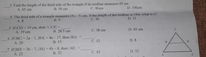 Find the length of the third side of the triangle if its midline measures 45 cm.
_
A. 45 cm B. 50 cm C. 90cm D. 100cm
_4. The third side of a triangle measures (3x-5)cm. If the length of the midline is 14m, what is x? D. 11
A. 8 B. 9 C. 10
_
5. If |CD|=19cm , then 1/2|CE|= __.
A. 19 cm B. 28.5 cm C. 38 cm D. 45 cm
_6. If |BC|=2a-1, |BA|=4a-17 , then |BA|= _C. 12 D. 8
A. 20 B. 15
_7. If |BD|=3b-7, |AE|=4b-8 , then |AE|= _ D. 52
A. 22 B. 32 C. 42