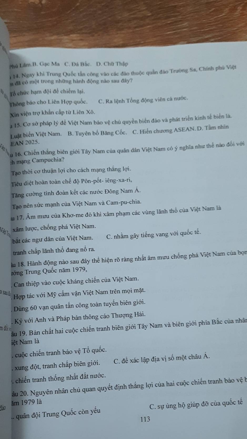 Phú Lâm.B. Gạc Ma C. Đá Bắc. D. Chữ Thập
114. Ngay khi Trung Quốc tần công vào các đào thuộc quân đảo Trường Sa, Chính phú Việt
n đã cỏ một trong những hành động nào sau đây?
b Tổ chức hạm đội để chiếm lại.
Thông báo cho Liên Hợp quốc. C. Ra lệnh Tổng động viên cá nước.
Xin viện trợ khẩn cấp từ Liên Xô.
u 15. Cơ sở pháp lý đề Việt Nam bảo vệ chủ quyền biển đảo và phát triển kinh tế biển là.
Luật biển Việt Nam. B. Tuyên bố Băng Cốc. C. Hiến chương ASEAN.D. Tâm nhìn
EAN 2025.
Au 16. Chiến thắng biên giới Tây Nam của quân dân Việt Nam có ý nghĩa như thế nào đối với
:h mạng Campuchia?
Tạo thời cơ thuận lợi cho cách mạng thắng lợi.
Tiêu diệt hoàn toàn chế độ Pôn-pốt- iêng-xa-ri,
Tăng cường tình đoàn kết các nước Đông Nam Á.
Tạo nên sức mạnh của Việt Nam và Cam-pu-chia.
u 17. Âm mưu của Khơ-me đỏ khi xâm phạm các vùng lãnh thổ của Việt Nam là
Việt t xâm lược, chống phá Việt Nam.
bắt các ngư dân của Việt Nam. C. nhằm gây tiếng vang với quốc tế.
tranh chấp lãnh thổ đang nổ ra.
àu 18. Hành động nào sau đây thể hiện rõ ràng nhất âm mưu chống phá Việt Nam của bọn
rớng Trung Quốc năm 1979,
Can thiệp vào cuộc kháng chiến của Việt Nam.
O sau đị
Hợp tác với Mỹ cấm vận Việt Nam trên mọi mặt.
Dùng 60 vạn quân tấn công toàn tuyến biên giới.
Kỷ với Anh và Pháp bản thông cáo Thượng Hải.
âu 19. Bản chất hai cuộc chiến tranh biên giới Tây Nam và biên giới phía Bắc của nhân
m đối
iệt Nam là
. cuộc chiến tranh bảo vệ Tổ quốc.
xung đột, tranh chấp biên giới. C. đề xác lập địa vị số một châu Á.
. chiến tranh thống nhất đất nước.
âu 20. Nguyên nhân chủ quan quyết định thắng lợi của hai cuộc chiến tranh bảo vệ b
đảo ăm 1979 là... quân đội Trung Quốc còn yếu C. sự ủng hộ giúp đỡ của quốc tế
113