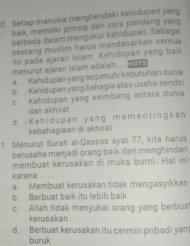 Setiap manusia menghendaki kehidupan yang
baik, memiliki prinsip dan cara pandang yang
berbeda dalam mengukur kehidupan. Sebagai
seorang muslim harus mendasarkan semua
itu pada ajaran Islam. Kehidupan yang baik
menurut ajaran Islam adalah .... HoTS
a. Kehidupan yang terpenuhi kebutuhan dunia
b. Kehidupan yang bahagia atas usaha sendiri
c. Kehidupan yang seimbang antara dunia
dan akhirat
d. Ke hidupan yang meme nt ingkan
kebahagiaan di akhirat
1. Menurut Surah al-Qassas ayat 77, kita harus
berusaha menjadi orang baik dan menghindari
membuat kerusakan di muka bumi. Hal ini
karena . . . .
a. Membuat kerusakan tidak mengasyikkan
b. Berbuat baik itu lebih baik
c. Allah tidak menyukai orang yang berbuat
kerusakan
d. Berbuat kerusakan itu cermin pribadi yan
buruk