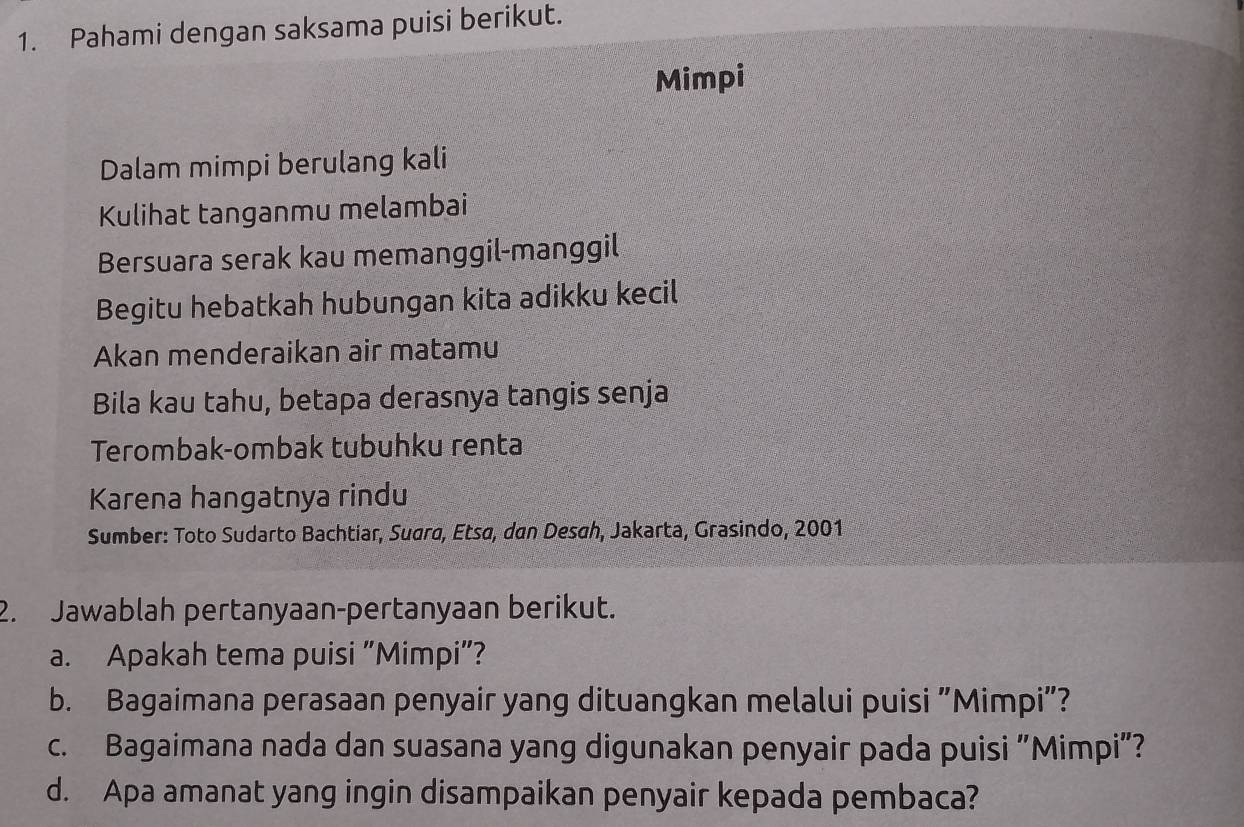 Pahami dengan saksama puisi berikut. 
Mimpi 
Dalam mimpi berulang kali 
Kulihat tanganmu melambai 
Bersuara serak kau memanggil-manggil 
Begitu hebatkah hubungan kita adikku kecil 
Akan menderaikan air matamu 
Bila kau tahu, betapa derasnya tangis senja 
Terombak-ombak tubuhku renta 
Karena hangatnya rindu 
Sumber: Toto Sudarto Bachtiar, Suara, Etsa, dan Desah, Jakarta, Grasindo, 2001 
2. Jawablah pertanyaan-pertanyaan berikut. 
a. Apakah tema puisi "Mimpi”? 
b. Bagaimana perasaan penyair yang dituangkan melalui puisi "Mimpi"? 
c. Bagaimana nada dan suasana yang digunakan penyair pada puisi "Mimpi"? 
d. Apa amanat yang ingin disampaikan penyair kepada pembaca?