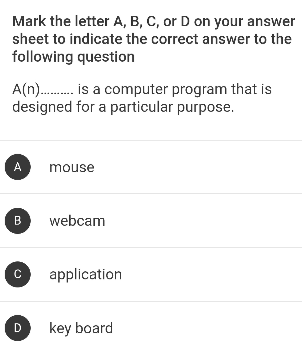 Mark the letter A, B, C, or D on your answer
sheet to indicate the correct answer to the
following question
A(n )........... is a computer program that is
designed for a particular purpose.
A mouse
B webcam
C application
D key board