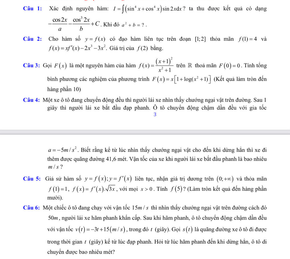 Xác định nguyên hàm: I=∈t (sin^4x+cos^4x)sin 2xdx ? ta thu được kết quả có dạng
- cos 2x/a - cos^32x/b +C. Khi đó a^2+b=?.
Câu 2: Cho hàm số y=f(x) có đạo hàm liên tục trên đoạn [1;2] thỏa mãn f(1)=4 và
f(x)=xf'(x)-2x^3-3x^2 * Giá trị của f(2) bằng.
Câu 3: Gọi F(x) là một nguyên hàm của hàm f(x)=frac (x+1)^2x^2+1 trên R thoả mãn F(0)=0. Tính tổng
bình phương các nghiệm của phương trình F(x)=x[1+log (x^2+1)] (Kết quả làm tròn đến
hàng phần 10)
Câu 4: Một xe ô tô đang chuyển động đều thì người lái xe nhìn thấy chướng ngại vật trên đường. Sau 1
giây thì người lái xe bắt đầu đạp phanh. Ô tô chuyển động chậm dần đều với gia tốc
3
a=-5m/s^2. Biết rằng kể từ lúc nhìn thấy chướng ngại vật cho đến khi dừng hằn thì xe đi
thêm được quãng đường 41,6 mét. Vận tốc của xe khi người lái xe bắt đầu phanh là bao nhiêu
m / s ?
Câu 5: Giả sử hàm số y=f(x);y=f'(x) liên tục, nhận giá trị dương trên (0;+∈fty ) và thỏa mãn
f(1)=1,f(x)=f'(x).sqrt(3x) , với mọi x>0. Tính f(5) ? (Làm tròn kết quả đến hàng phần
mười).
Câu 6: Một chiếc ô tô đang chạy với vận tốc 15m / s thì nhìn thấy chướng ngại vật trên đường cách đó
50m, người lái xe hãm phanh khẩn cấp. Sau khi hãm phanh, ô tô chuyển động chậm dần đều
với vận tốc v(t)=-3t+15(m/s) , trong đó t (giây). Gọi s(t) là quãng đường xe ô tô đi được
trong thời gian t (giây) kể từ lúc đạp phanh. Hỏi từ lúc hãm phanh đến khi dừng hẵn, ô tô di
chuyển được bao nhiêu mét?