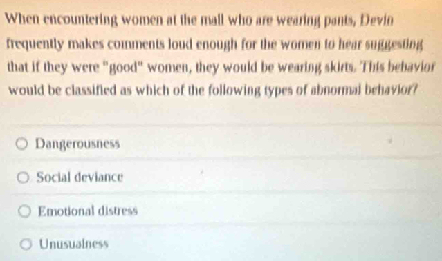 When encountering women at the mall who are wearing pants, Devin
frequently makes comments loud enough for the women to hear suggesting
that if they were "good" women, they would be wearing skirts. This behavior
would be classified as which of the following types of abnormal behavior?
Dangerousness
Social deviance
Emotional distress
Unusualness