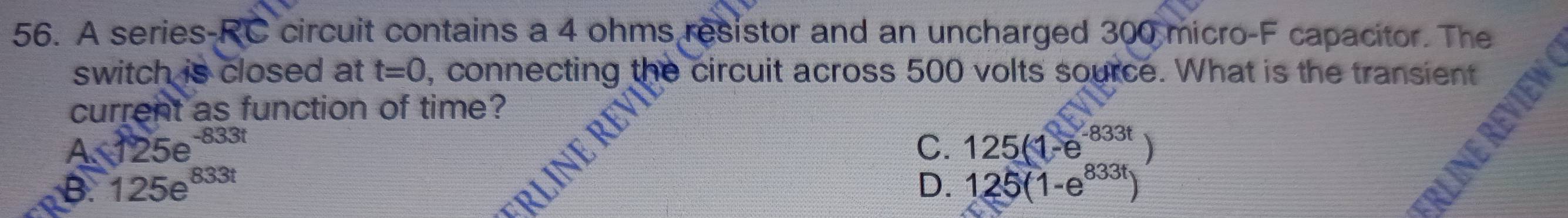 A series-RC circuit contains a 4 ohms resistor and an uncharged 300 micro-F capacitor. The
switch is closed at t=0 , connecting the circuit across 500 volts source. What is the transient
current as function of time?
4.125e^(-833t)
B. 125e^(833t) C. 125(1-e^(-833t)
D. 125(1-e^(833t))