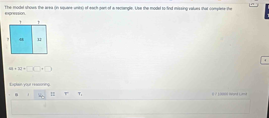 The model shows the area (in square units) of each part of a rectangle. Use the model to find missing values that complete the 
expression. 
< 
<tex>48+32=□ (□ +□ )
Explain your reasoning. 
B 1 T^2 T_2 0 / 10000 Word Limit