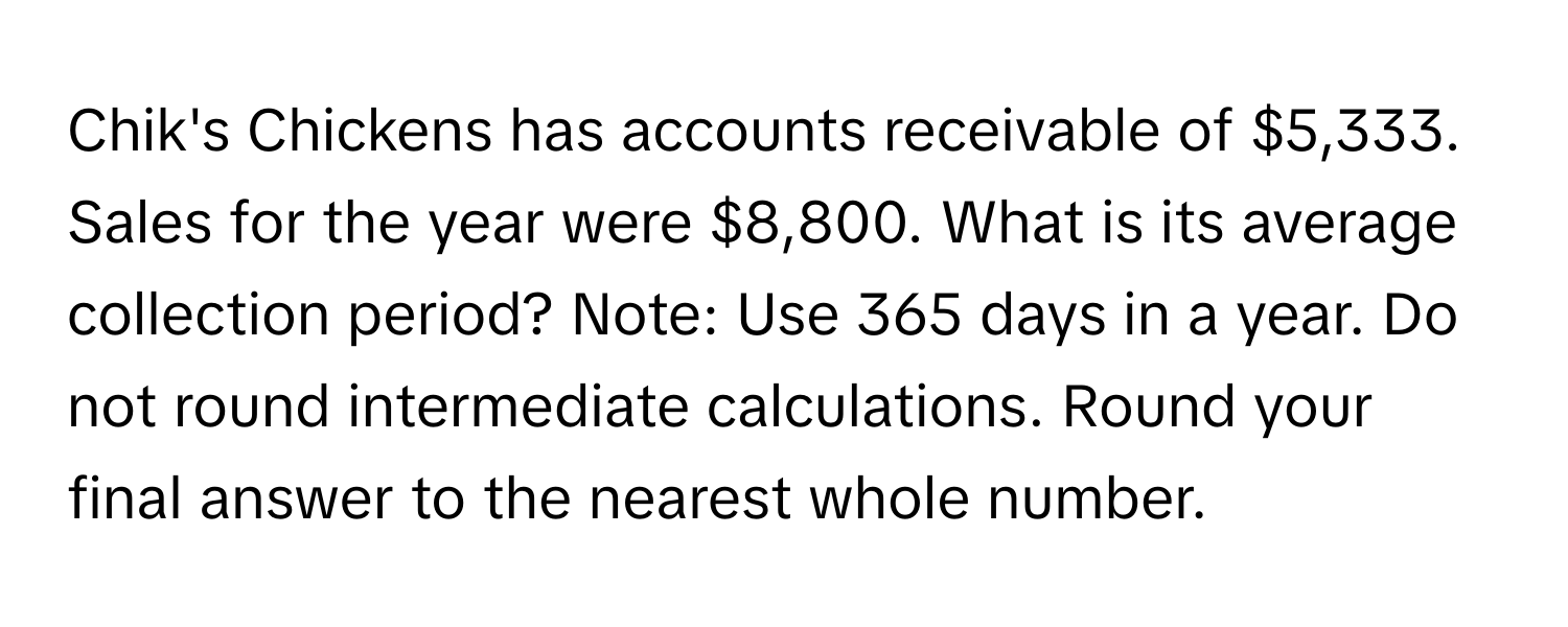 Chik's Chickens has accounts receivable of $5,333. Sales for the year were $8,800. What is its average collection period? Note: Use 365 days in a year. Do not round intermediate calculations. Round your final answer to the nearest whole number.