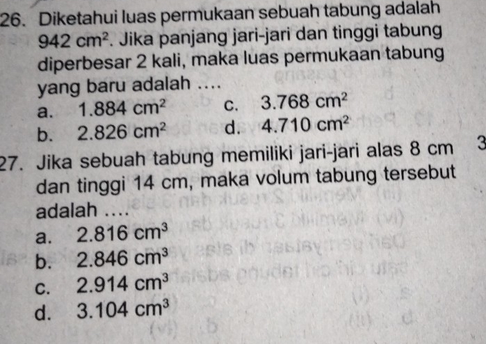 Diketahui luas permukaan sebuah tabung adalah
942cm^2. Jika panjang jari-jari dan tinggi tabung
diperbesar 2 kali, maka luas permukaan tabung
yang baru adalah ....
a. 1.884cm^2 C. 3.768cm^2
b. 2.826cm^2 d. 4.710cm^2
27. Jika sebuah tabung memiliki jari-jari alas 8 cm 3
dan tinggi 14 cm, maka volum tabung tersebut
adalah ....
a. 2.816cm^3
b. 2.846cm^3
C. 2.914cm^3
d. 3.104cm^3