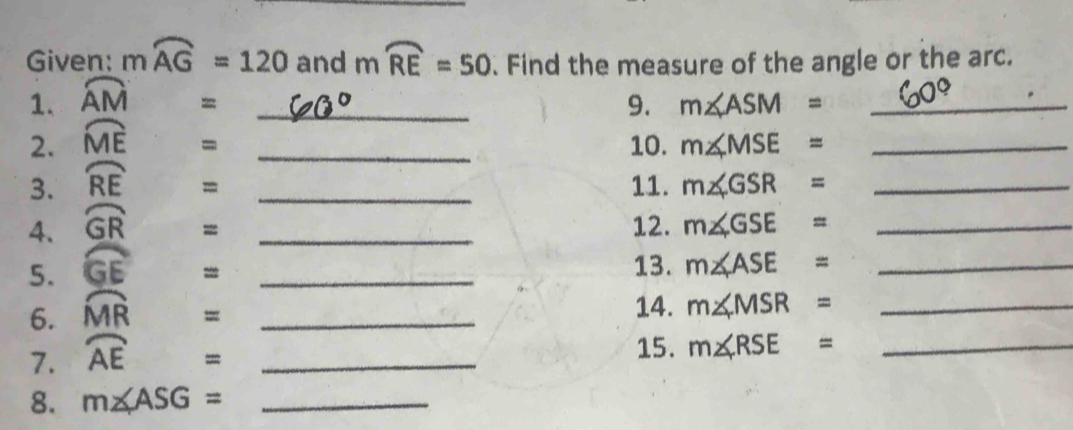 Given: mwidehat AG=120 and mwidehat RE=50. Find the measure of the angle or the arc. 
1. widehat AM _9. m∠ ASM= _ 
= 
2. widehat ME _10. m∠ MSE= _ 
= 
3. widehat RE _11. m∠ GSR= _ 
= 
4. widehat GR _12. m∠ GSE= _ 
= 
5. widehat GE _13. m∠ ASE= _ 
= 
6. widehat MR  1/2  _ 
14. 
7. widehat AE= _ m∠ MSR= __ 
15. m∠ RSE=
8. m∠ ASG= _