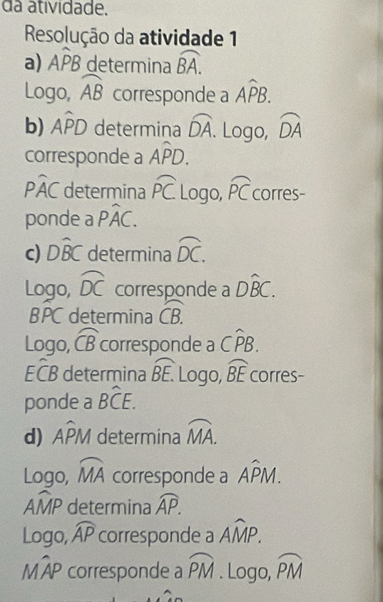 da atividade. 
Resolução da atividade 1 
a) Awidehat PB determina widehat BA. 
Logo, widehat AB corresponde a Awidehat PB. 
b) Awidehat PD determina widehat DA. Logo, widehat DA
corresponde a Awidehat PD.
Pwidehat AC determina widehat PC Logo, widehat PC corres- 
ponde a Pwidehat AC. 
c) Dwidehat BC determina widehat DC. 
Logo, widehat DC corresponde a Dwidehat BC. 
BPC determina widehat CB. 
Logo, widehat CB corresponde a Cwidehat PB.
Ewidehat CB determina overline BE. Logo, widehat BE corres- 
ponde a Bwidehat CE. 
d) Awidehat PM determina widehat MA. 
Logo, widehat MA corresponde a Awidehat PM.
Awidehat MP determina overline AP. 
Logo, widehat AP corresponde a overline AMP.
Mwidehat AP corresponde a widehat PM. Logo, widehat PM