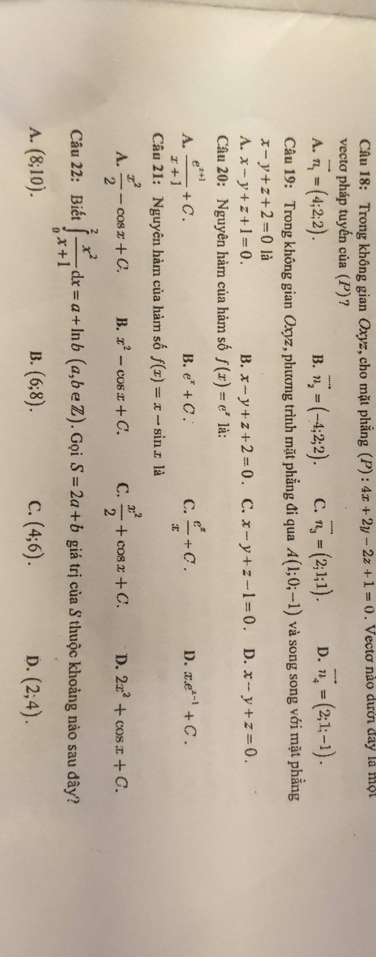 Trong không gian Oxyz, cho mặt phẳng (P) : 4x+2y-2z+1=0. Vectơ nào dưới đay là một
vectơ pháp tuyến của (P)?
A. vector n_1=(4;2;2). n_2=(-4;2;2). C. overline n_3=(2;1;1). D. vector n_4=(2;1;-1).
B.
Câu 19: Trong không gian Oxyz, phương trình mặt phẳng đi qua A(1;0;-1) và song song với mặt phẳng
x-y+z+2=0 là
A. x-y+z+1=0. B. x-y+z+2=0 C. x-y+z-1=0. D. x-y+z=0.
Câu 20: Nguyên hàm của hàm số f(x)=e^x là:
A.  (e^(x+1))/x+1 +C.  e^x/x +C.
B. e^x+C. C. D. x.e^(x-1)+C.
Câu 21: Nguyên hàm của hàm số f(x)=x-sin x1dot a
A.  x^2/2 -cos x+C. B. x^2-cos x+C. C.  x^2/2 +cos x+C. D. 2x^2+cos x+C.
Câu 22: Biết ∈tlimits _0^(2frac x^2)x+1dx=a+ln b(a,b∈ Z).GoiS=2a+b giá trị của S thuộc khoảng nào sau đây?
A. (8;10). B. (6;8). C. (4;6). D. (2;4).