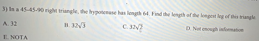 In a 45 - 45 - 90 right triangle, the hypotenuse has length 64. Find the length of the longest leg of this triangle.
A. 32 B. 32sqrt(3) C. 32sqrt(2) D. Not enough information
E. NOTA