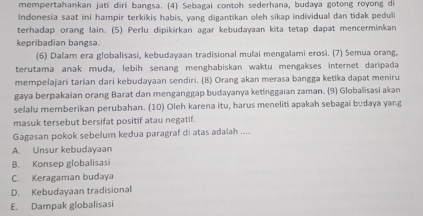 mempertahankan jati diri bangsa. (4) Sebagai contoh sederhana, budaya gotong royong di
Indonesia saat ini hampir terkikis habis, yang digantikan oleh sikap individual dan tidak peduli
terhadap orang lain. (5) Perlu dipikirkan agar kebudayaan kita tetap dapat mencerminkan
kepribadian bangsa.
(6) Dalam era globalisasi, kebudayaan tradisional mulai mengalami erosi. (7) Semua orang,
terutama anak muda, lebih senang menghabiskan waktu mengakses internet daripada
mempelajari tarian dari kebudayaan sendiri. (8) Orang akan merasa bangga ketika dapat meniru
gaya berpakaian orang Barat dan menganggap budayanya ketinggaıan zaman. (9) Globalisasi akan
selalu memberikan perubahan. (10) Oleh karena itu, harus meneliti apakah sebagai budaya yang
masuk tersebut bersifat positif atau negatif.
Gagasan pokok sebelum kedua paragraf di atas adalah ....
A. Unsur kebudayaan
B. Konsep globalisasi
C. Keragaman budaya
D. Kebudayaan tradisional
E. Dampak globalisasi