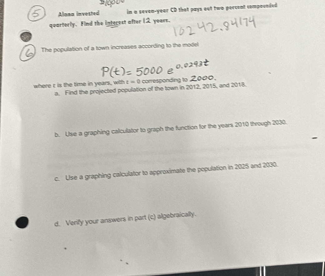 Alana invested in a seven-year CD that pays out two percent compounded 
quarterly. Find the interest after I years. 
The population of a town increases according to the model 
where r is the time in years, with t=0 corresponding to 
a. Find the projected population of the town in 2012, 2015, and 2018. 
b. Use a graphing calculator to graph the function for the years 2010 through 2030. 
c. Use a graphing calculator to approximate the population in 2025 and 2030. 
d. Verify your answers in part (c) algebraically.