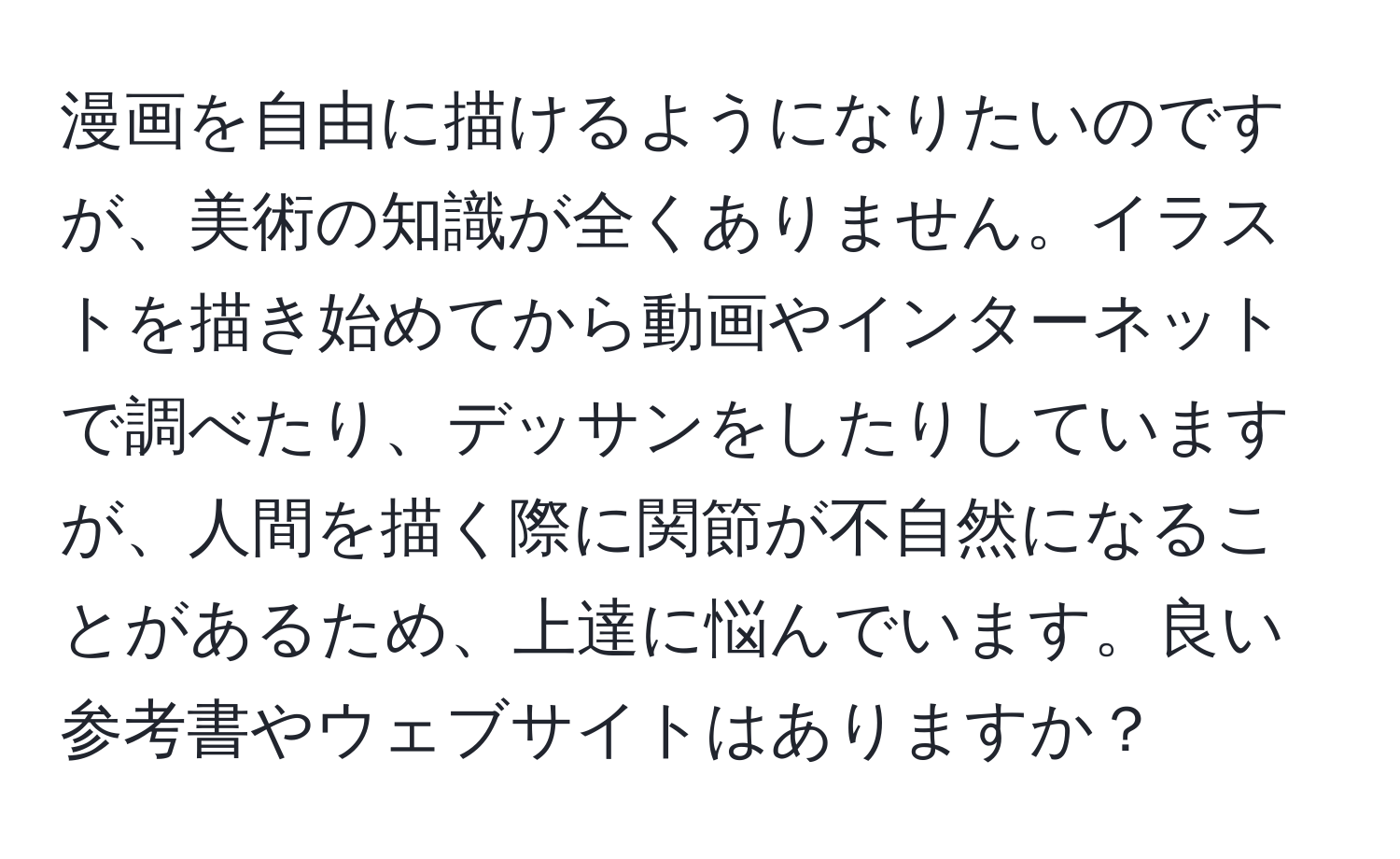 漫画を自由に描けるようになりたいのですが、美術の知識が全くありません。イラストを描き始めてから動画やインターネットで調べたり、デッサンをしたりしていますが、人間を描く際に関節が不自然になることがあるため、上達に悩んでいます。良い参考書やウェブサイトはありますか？