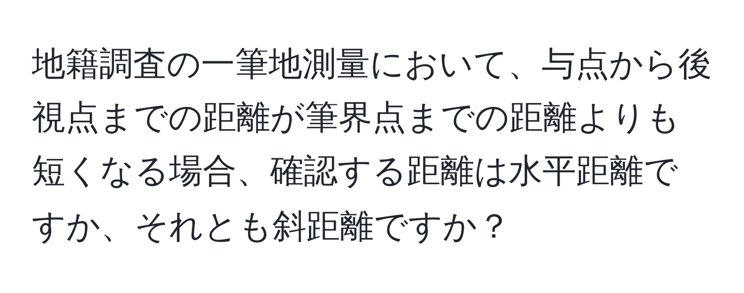 地籍調査の一筆地測量において、与点から後視点までの距離が筆界点までの距離よりも短くなる場合、確認する距離は水平距離ですか、それとも斜距離ですか？