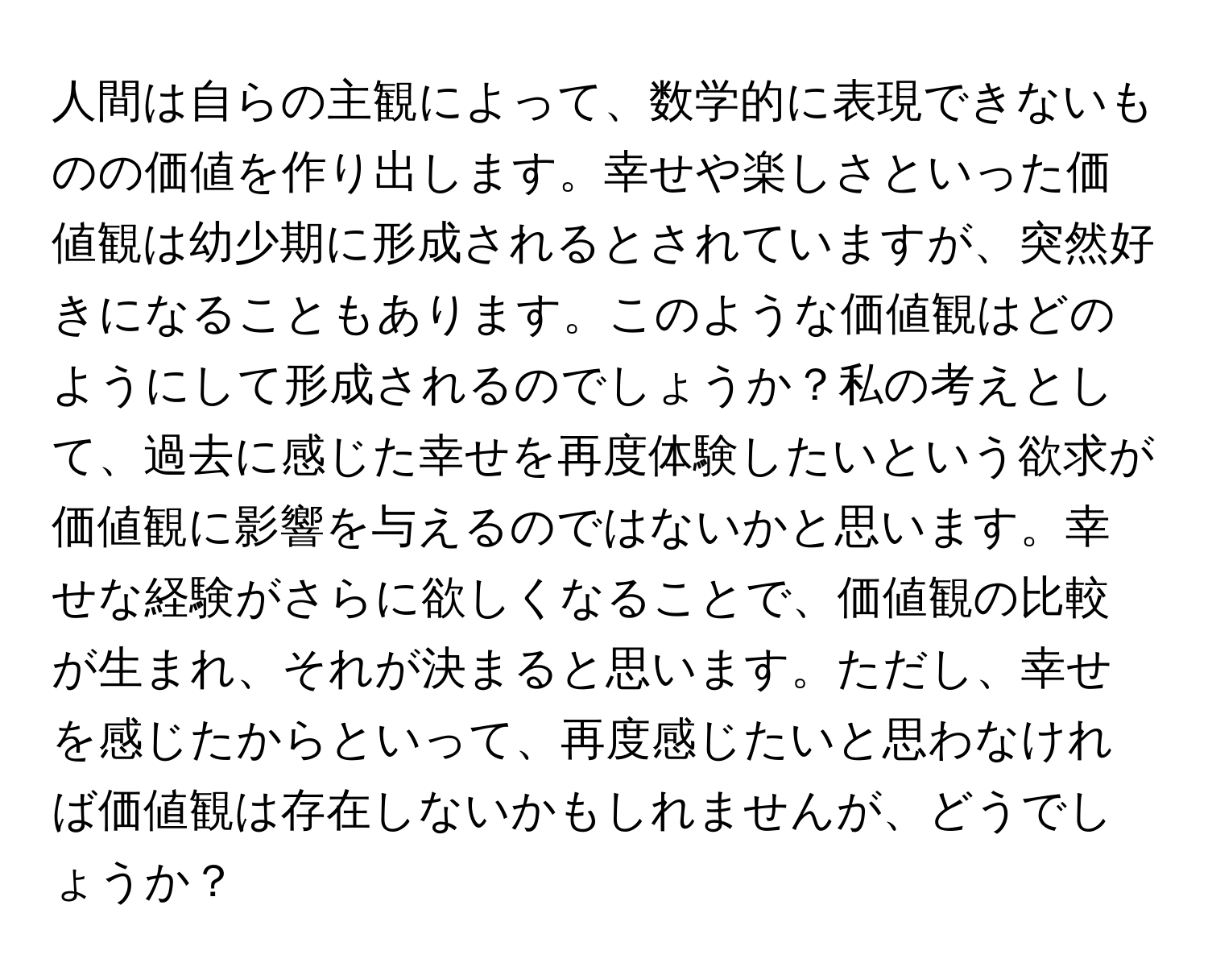 人間は自らの主観によって、数学的に表現できないものの価値を作り出します。幸せや楽しさといった価値観は幼少期に形成されるとされていますが、突然好きになることもあります。このような価値観はどのようにして形成されるのでしょうか？私の考えとして、過去に感じた幸せを再度体験したいという欲求が価値観に影響を与えるのではないかと思います。幸せな経験がさらに欲しくなることで、価値観の比較が生まれ、それが決まると思います。ただし、幸せを感じたからといって、再度感じたいと思わなければ価値観は存在しないかもしれませんが、どうでしょうか？