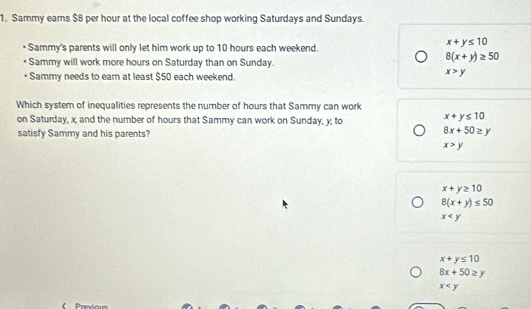 Sammy earns $8 per hour at the local coffee shop working Saturdays and Sundays.
• Sammy's parents will only let him work up to 10 hours each weekend.
x+y≤ 10
• Sammy will work more hours on Saturday than on Sunday.
8(x+y)≥ 50
• Sammy needs to eam at least $50 each weekend.
x>y
Which system of inequalities represents the number of hours that Sammy can work
on Saturday, x and the number of hours that Sammy can work on Sunday, y, to
x+y≤ 10
satisfy Sammy and his parents?
8x+50≥ y
x>y
x+y≥ 10
8(x+y)≤ 50
x
x+y≤ 10
8x+50≥ y
x
《 Previous