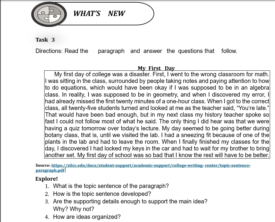 WHAT'S NEW 
Task 3 
Directions: Read the paragraph and answer the questions that follow. 
My First Day 
My first day of college was a disaster. First, I went to the wrong classroom for math. 
I was sitting in the class, surrounded by people taking notes and paying attention to how 
to do equations, which would have been okay if I was supposed to be in an algebra 
class. In reality, I was supposed to be in geometry, and when I discovered my error, I 
had already missed the first twenty minutes of a one-hour class. When I got to the correct 
class, all twenty-five students turned and looked at me as the teacher said, “You’re late.” 
That would have been bad enough, but in my next class my history teacher spoke so 
fast I could not follow most of what he said. The only thing I did hear was that we were 
having a quiz tomorrow over today's lecture. My day seemed to be going better during 
botany class, that is, until we visited the lab. I had a sneezing fit because of one of the 
plants in the lab and had to leave the room. When I finally finished my classes for the 
day, I discovered I had locked my keys in the car and had to wait for my brother to bring 
another set. My first day of school was so bad that I know the rest will have to be better. 
Source: https://stlcc.edu/docs/student-support/academic-support/college-writing- center/topic-sentence- 
paragraph.pdf 
Explore! 
1. What is the topic sentence of the paragraph? 
2. How is the topic sentence developed? 
3. Are the supporting details enough to support the main idea? 
Why? Why not? 
4. How are ideas organized?