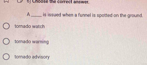 Choose the correct answer.
A_ is issued when a funnel is spotted on the ground.
tornado watch
tornado warning
tornado advisory