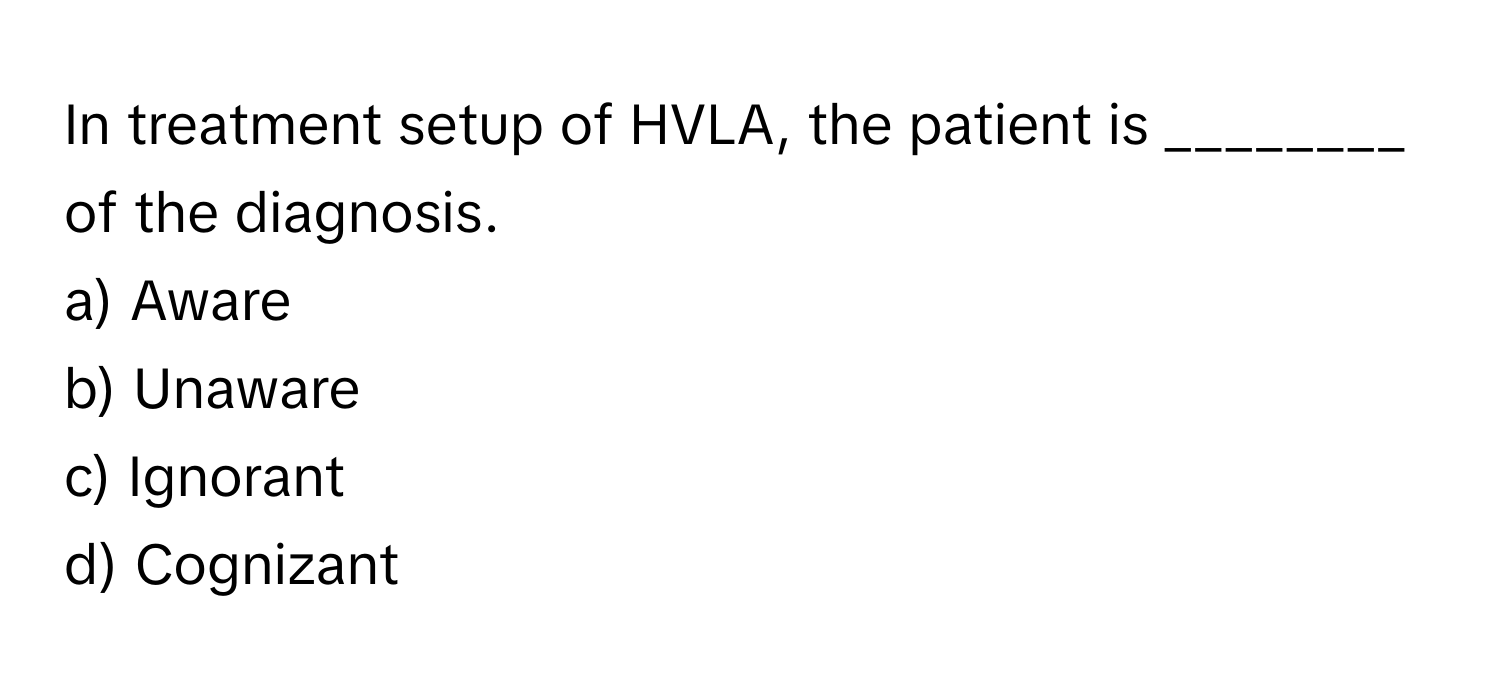 In treatment setup of HVLA, the patient is ________ of the diagnosis.

a) Aware 
b) Unaware 
c) Ignorant 
d) Cognizant