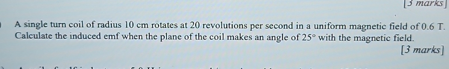 A single turn coil of radius 10 cm rotates at 20 revolutions per second in a uniform magnetic field of 0.6 T. 
Calculate the induced emf when the plane of the coil makes an angle of 25° with the magnetic field. 
[3 marks]