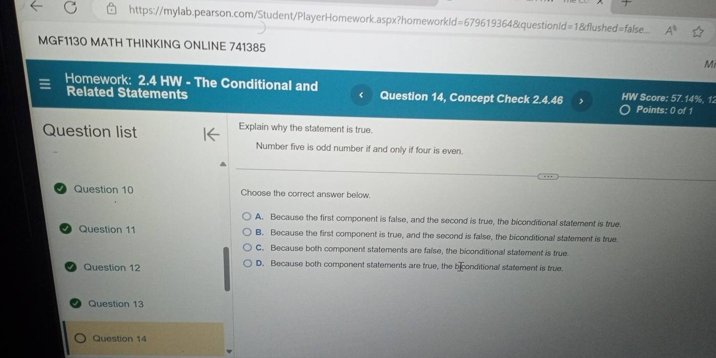 https://mylab.pearson.com/Student/PlayerHomework.aspx?homeworkld=679619364&questionld=1&flushed=false.. A^8 
MGF1130 MATH THINKING ONLINE 741385
Mi
Homework: 2.4 HW - The Conditional and HW Score: 57.14%, 12
<
Related Statements Question 14, Concept Check 2.4.46 Points: 0 of 1
Question list
Explain why the statement is true.
Number five is odd number if and only if four is even.
Question 10 Choose the correct answer below.
 A. Because the first component is false, and the second is true, the biconditional statement is true.
Question 11 B. Because the first component is true, and the second is false, the biconditional statement is true.
C. Because both component statements are false, the biconditional statement is true.
Question 12
D. Because both component statements are true, the b conditional statement is true.
Question 13
Question 14