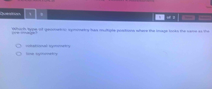 X2
Question 、 pohe===
1 of 2 
Which type of geometric symmetry has multiple positions where the image looks the same as the
pre-image?
rotational symmetry
line symmetry