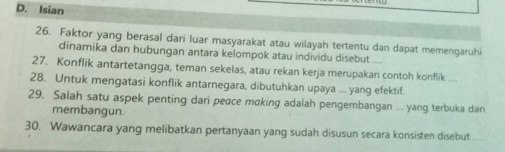 D. Isian
26. Faktor yang berasal dari luar masyarakat atau wilayah tertentu dan dapat memengaruhi
dinamika dan hubungan antara kelompok atau individu disebut ....
27. Konflik antartetangga, teman sekelas, atau rekan kerja merupakan contoh konflik ....
28. Untuk mengatasi konflik antarnegara, dibutuhkan upaya ... yang efektif.
29. Salah satu aspek penting dari peace making adalah pengembangan ... yang terbuka dan
membangun.
30. Wawancara yang melibatkan pertanyaan yang sudah disusun secara konsisten disebut ....