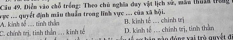 Điền vào chỗ trống: Theo chủ nghĩa duy vật lịch sử, mầu thuan trong
vực ... quyết định mâu thuẫn trong lĩnh vực ... của xã hội.
A. kinh tế . tinh thần B. kinh tế . chính trị
C. chính trị, tinh thần ... kinh tế D. kinh tế . chính trị, tinh thần
tấu tế sơ bản nào đóng vai trò quyết đi