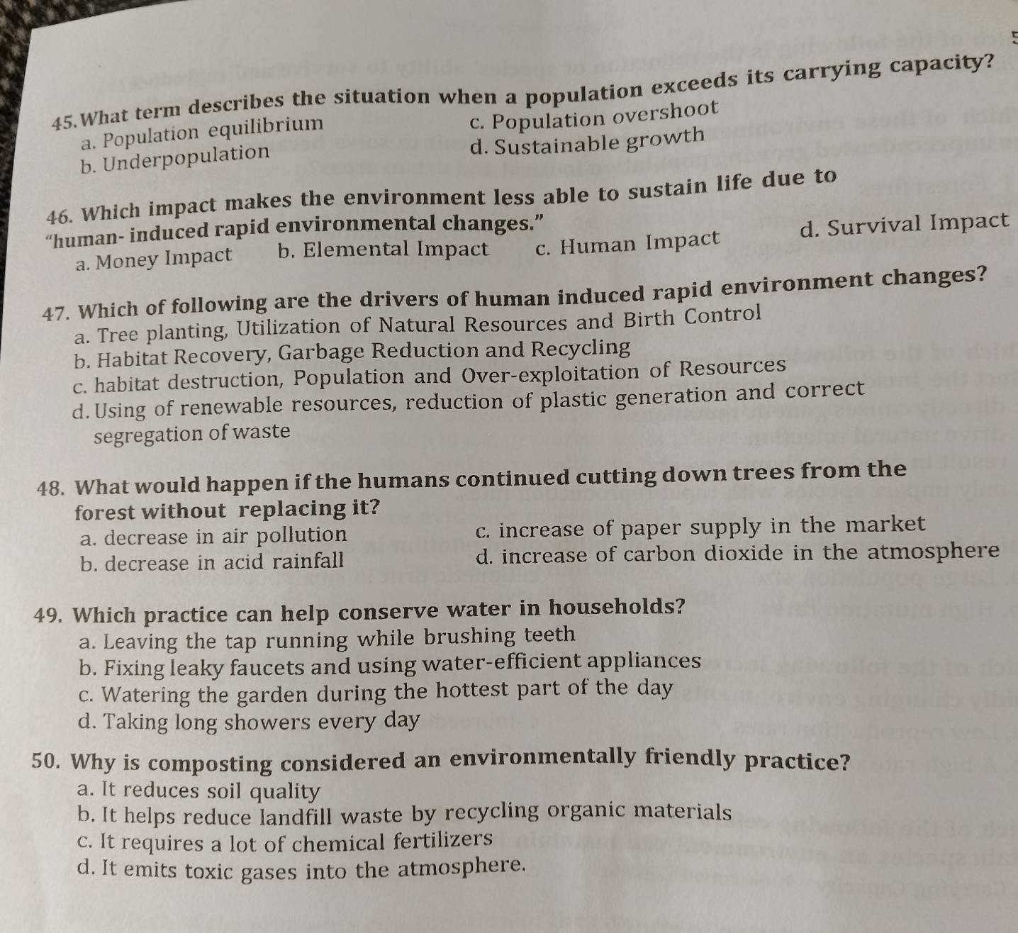 What term describes the situation when a population exceeds its carrying capacity?
a. Population equilibrium
c. Population overshoot
b. Underpopulation d. Sustainable growth
46. Which impact makes the environment less able to sustain life due to
“human- induced rapid environmental changes.”
a. Money Impact b. Elemental Impact c. Human Impact d. Survival Impact
47. Which of following are the drivers of human induced rapid environment changes?
a. Tree planting, Utilization of Natural Resources and Birth Control
b. Habitat Recovery, Garbage Reduction and Recycling
c. habitat destruction, Population and Over-exploitation of Resources
d.Using of renewable resources, reduction of plastic generation and correct
segregation of waste
48. What would happen if the humans continued cutting down trees from the
forest without replacing it?
a. decrease in air pollution c. increase of paper supply in the market
b. decrease in acid rainfall d. increase of carbon dioxide in the atmosphere
49. Which practice can help conserve water in households?
a. Leaving the tap running while brushing teeth
b. Fixing leaky faucets and using water-efficient appliances
c. Watering the garden during the hottest part of the day
d. Taking long showers every day
50. Why is composting considered an environmentally friendly practice?
a. It reduces soil quality
b. It helps reduce landfill waste by recycling organic materials
c. It requires a lot of chemical fertilizers
d. It emits toxic gases into the atmosphere.