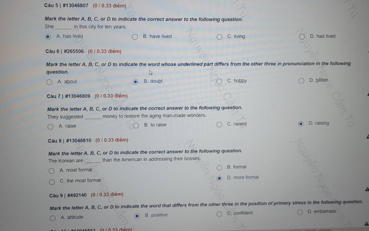 #13046807 (0 / 0.33 điểm)
Mark the letter A, B, C, or D to indicate the correct answer to the following question.
She_ in this city for ten years.
a A. has lived B. have lived C. living D. had lived
Câu 6 | #265506 (0 / 0.33 điểm)
Mark the letter A, B, C, or D to indicate the word whose underlined part differs from the other three in pronunciation in the following
question.
A. about B. doubt C. hobby D. billion
Câu 7 | #13046809 (0 / 0.33 điểm)
Mark the letter A, B, C, or D to indicate the correct answer to the following question.
They suggested_ money to restore the aging man-made wonders.
A. raise B. to raise C. raised D. raising
Câu 8 | #13046810 (0 / 0.33 điểm)
Mark the letter A, B, C, or D to indicate the correct answer to the following question.
The Korean are_ than the American in addressing their bosses.
A. most formal B. formal
C. the most formal D. more formal
a
Câu 9 | #492140 (0 / 0.33 điểm)
Mark the letter A, B, C, or D to indicate the word that differs from the other three in the position of primary stress in the following question.
A. attitude B. positive
C. confident D. embarrass
12046852 (0 / 0 22 diém a