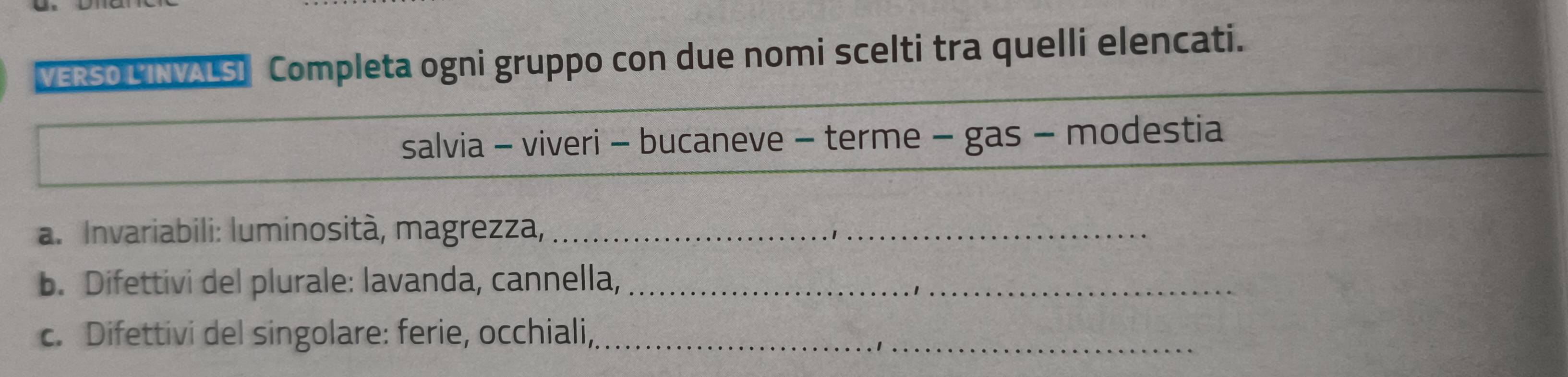 VERSO LINVALSI Completa ogni gruppo con due nomi scelti tra quelli elencati. 
salvia - viveri - bucaneve - terme - gas - modestia 
a. Invariabili: luminosità, magrezza,_ 
b. Difettivi del plurale: lavanda, cannella,_ 
c. Difettivi del singolare: ferie, occhiali,_