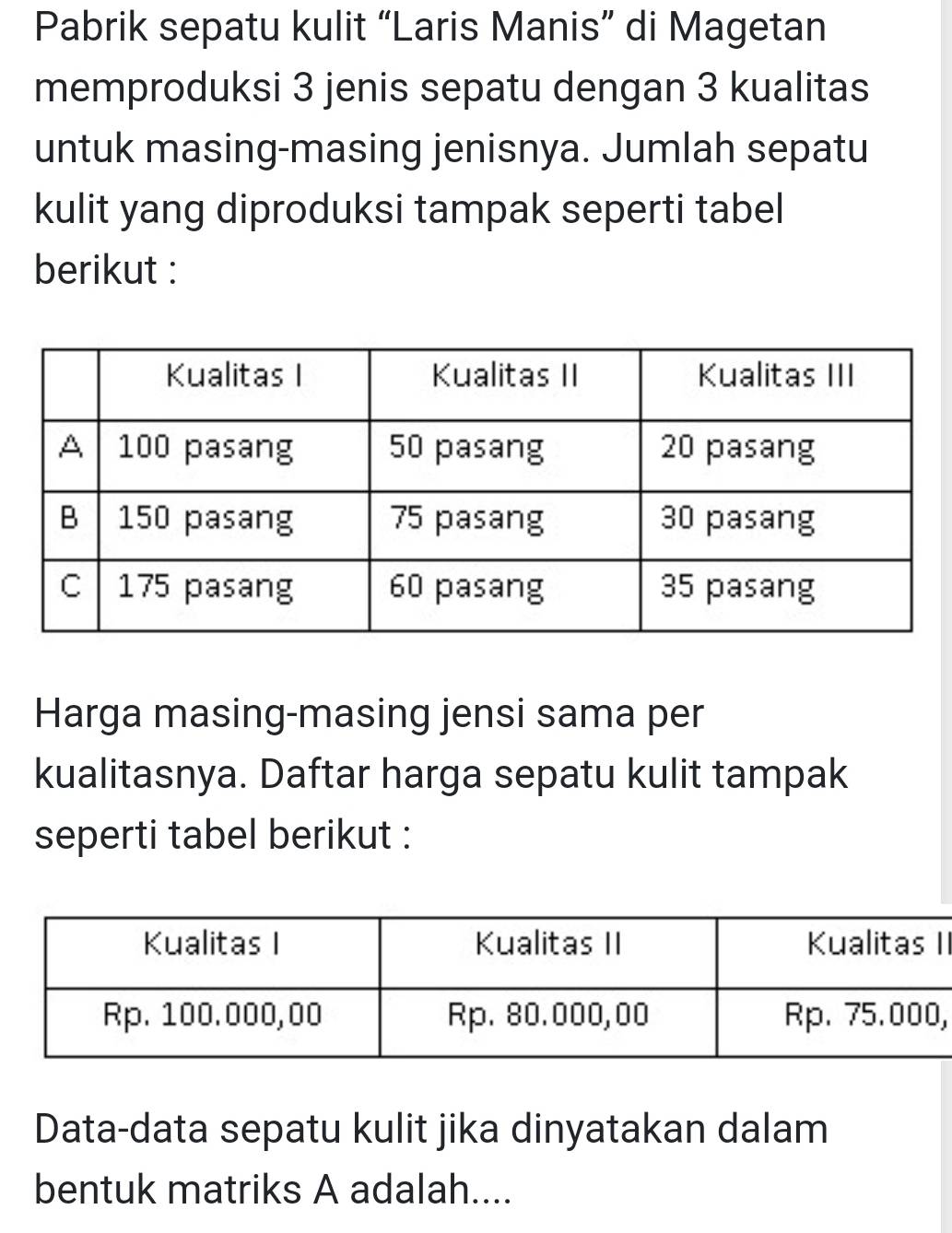 Pabrik sepatu kulit “Laris Manis” di Magetan 
memproduksi 3 jenis sepatu dengan 3 kualitas 
untuk masing-masing jenisnya. Jumlah sepatu 
kulit yang diproduksi tampak seperti tabel 
berikut : 
Harga masing-masing jensi sama per 
kualitasnya. Daftar harga sepatu kulit tampak 
seperti tabel berikut : 
II 
, 
Data-data sepatu kulit jika dinyatakan dalam 
bentuk matriks A adalah....