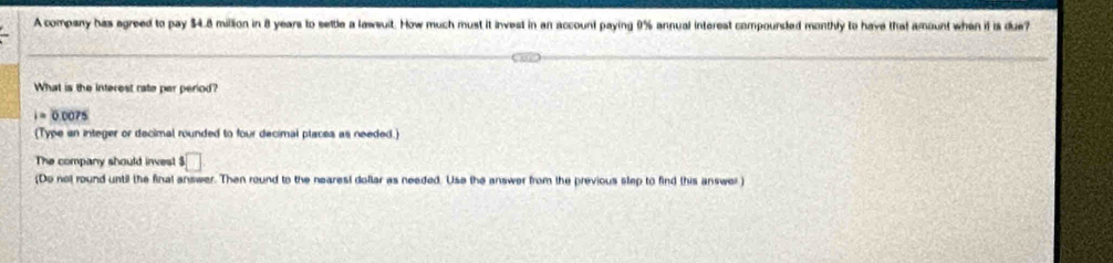 A company has agreed to pay $4.8 million in 8 years to settle a lawsuit. How much must it invest in an account paying 9% annual interest compoursed monthly to have that amount when if is due? 
What is the interest rate per period?
i=0.0075
(Type an integer or decimal rounded to four decimal places as needed.) 
The company should inves! ^3□ 
(Do not round until the final answer. Then round to the neares! dollar as needed. Use the answer from the previous step to find this answer)