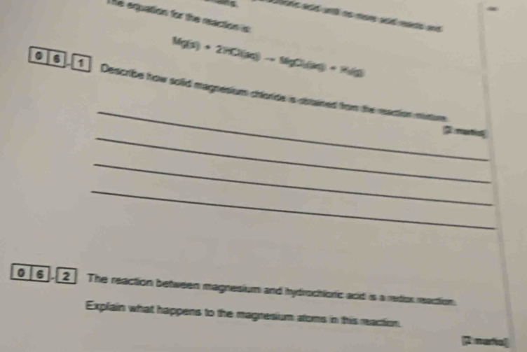 The equation for the reaction i 
aing . l d ato no adrare and
Mg(s)+2HCl(aq)to MgCl(aq)+R_1(g)
_ 
0 1 Describe how solid magnesium choride is distained from the reaction miniurs 
_ 
martio 
_ 
_ 
0 6 . 2 The reaction between magnesium and hydrochionic acid is a redtion reaction. 
Explain what happens to the magresium atoms in this reaction. 
[ nafal