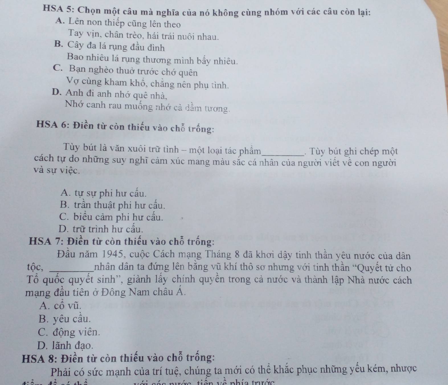 HSA 5: Chọn một câu mà nghĩa của nó không cùng nhóm với các câu còn lại:
A. Lên non thiếp cũng lên theo
Tay vịn, chân trèo, hái trái nuôi nhau.
B. Cây đa lá rụng đầu đình
Bao nhiêu lá rụng thương mình bấy nhiêu.
C. Bạn nghèo thuở trước chớ quên
Vợ cùng kham khổ, chẳng nên phụ tình.
D. Anh đi anh nhớ quê nhà,
Nhớ canh rau muống nhớ cà dầm tương.
HSA 6: Điền từ còn thiếu vào chỗ trống:
Tùy bút là văn xuôi trữ tình - một loại tác phầm_ . Tùy bút ghi chép một
cách tự do những suy nghĩ cảm xúc mang màu sắc cá nhân của người viết về con người
và sự việc.
A. tự sự phi hư cấu.
B. trần thuật phi hư cấu.
C. biểu cảm phi hư cấu.
D. trữ trình hư cấu.
* HSA 7: Điền từ còn thiếu vào chỗ trống:
Đầu năm 1945, cuộc Cách mạng Tháng 8 đã khơi dậy tinh thần yêu nước của dân
tộc, _nhân dân ta đứng lên bằng vũ khí thô sơ nhưng với tinh thần “Quyết tử cho
Tổ quốc quyết sinh'', giành lấy chính quyền trong cả nước và thành lập Nhà nước cách
mạng đầu tiên ở Đông Nam châu Á.
A. cổ vũ.
B. yêu cầu.
C. động viên.
D. lãnh đạo.
HSA 8: Điền từ còn thiếu vào chỗ trống:
Phải có sức mạnh của trí tuệ, chúng ta mới có thể khắc phục những yếu kém, nhược
c tiên về phía trước