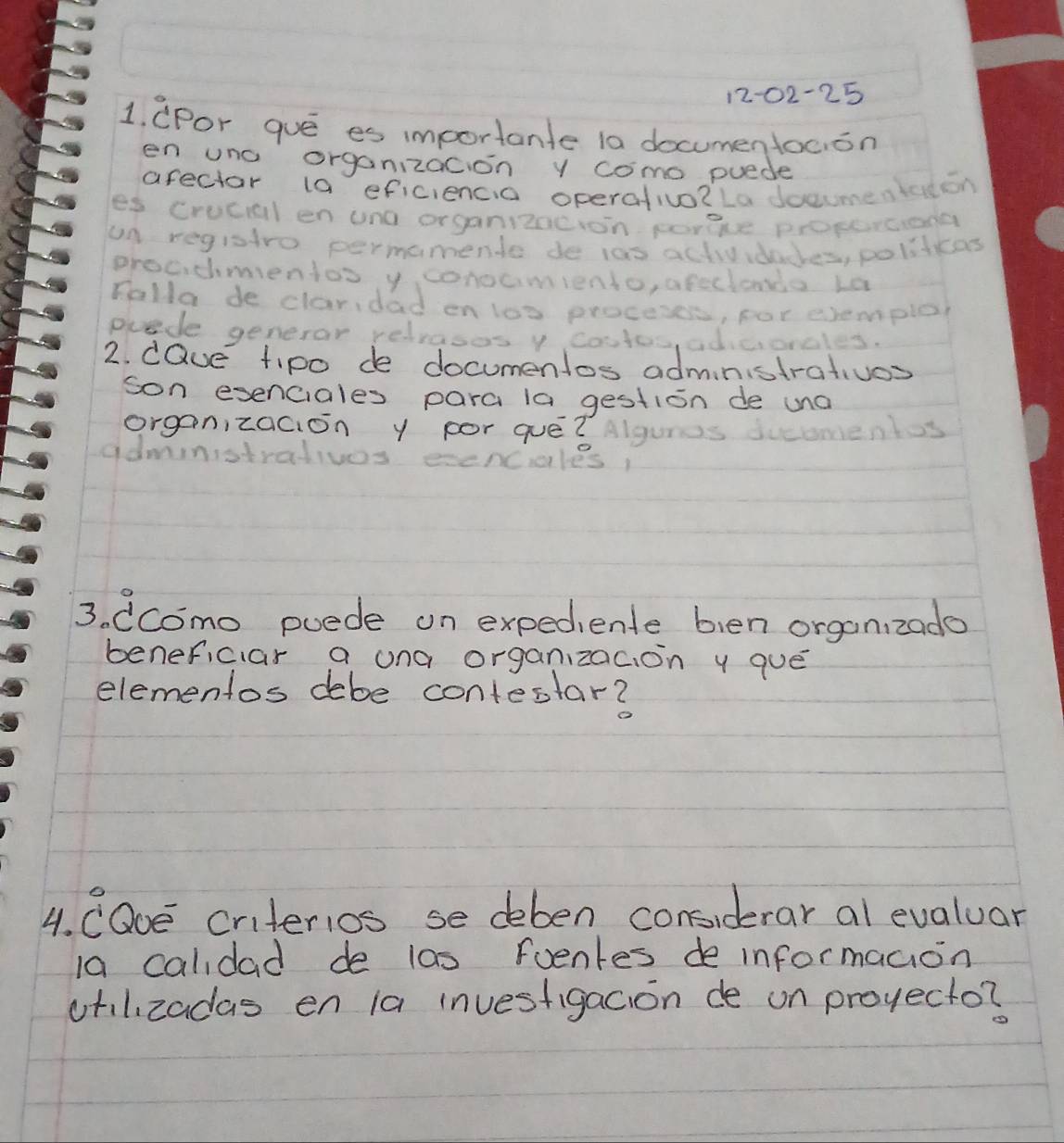 1202-25 
1. cpor gue es importante la documentocion 
en uno organizacion y como puede 
arectar 1a eficiencia operativo?La docme sleon 
es crucal en uno organizncion porge proserciong 
un registro permamente de ias activvdaces, politicas 
groadmientos y conocmiento, afecionda La 
Falla de claridad en los proceses, for eremplor 
puade generor relvasos y costos, adicionales. 
2. dQue tipo de documenlos administrativos 
son exenciales para la gestion de una 
organizacion y por que?lguis ments 
admnistralivos ecenciales 
3. (como puede on expediente bien organ zado 
beneficiar a ona organzac, on y que 
elementos debe contestar? 
4. CODE criterios se deben considerar al evaluar 
1a calidad de las foenkes de informaaion 
otilizadas en la investigacion de on proyecto?