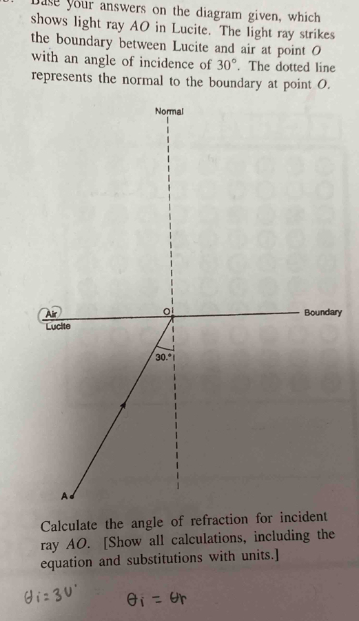 Dase your answers on the diagram given, which
shows light ray AO in Lucite. The light ray strikes
the boundary between Lucite and air at point O
with an angle of incidence of 30°. The dotted line
represents the normal to the boundary at point O.
ry
Calculate the angle of refraction for incident
ray AO. [Show all calculations, including the
equation and substitutions with units.]