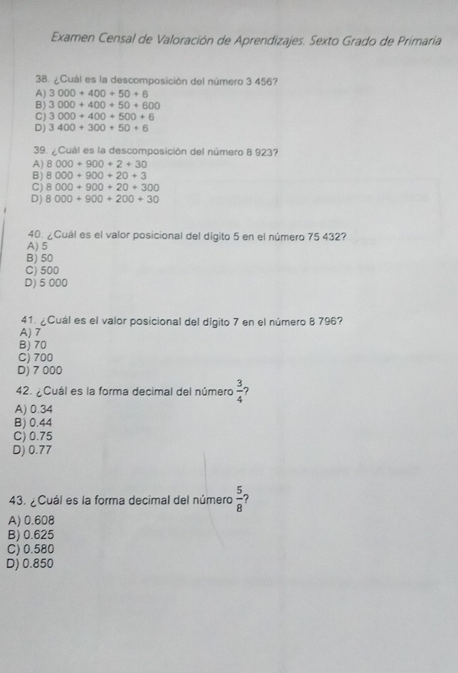 Examen Censal de Valoración de Aprendizajes. Sexto Grado de Primaria
38. ¿Cuál es la descomposición del número 3 456?
A) 3000+400+50+6
B) 3000+400+50+600
C) 3000+400+500+6
D) 3400+300+50+6
39. ¿Cuál es la descomposición del número 8 923?
A) 8000+900+2+30
B) 8000+900+20+3
C) 8000+900+20+300
D) 8000+900+200+30
40. ¿Cuál es el valor posicional del dígito 5 en el número 75 432?
A) 5
B) 50
C) 500
D) 5 000
41. ¿Cuál es el valor posicional del dígito 7 en el número 8 796?
A) 7
B) 70
C) 700
D) 7 000
42. ¿Cuál es la forma decimal del número  3/4  ?
A) 0.34
B) 0.44
C) 0.75
D) 0.77
43. ¿Cuál es la forma decimal del número  5/8  ?
A) 0.608
B) 0.625
C) 0.580
D) 0.850