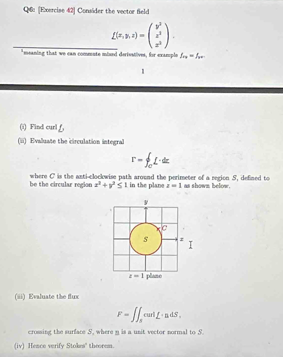 [Exercise 42] Consider the vector field
_ _ _ f(x,y,z)=beginpmatrix y^2 z^2 x^2endpmatrix .
*meaning that we can commute mixed derivatives, for example f_zv=f_yz.
1
(i) Find curl f,
(ii) Evaluate the circulation integral
r=∈t _Cf· dr
where C is the anti-clockwise path around the perimeter of a region S, defined to
be the circular region x^2+y^2≤ 1 in the plane z=1 as shown below.
(iii) Evaluate the flux
F=∈t ∈t _ScurlL· ndS,
crossing the surface S, where n is a unit vector normal to S.
(iv) Hence verify Stokes' theorem.