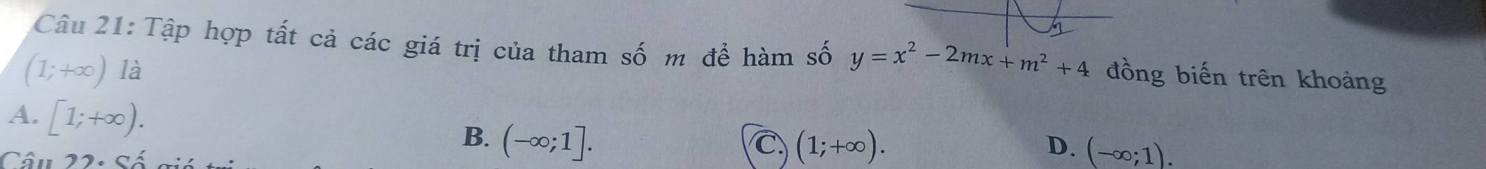 Tập hợp tất cả các giá trị của tham số m để hàm số y=x^2-2mx+m^2+4 đồng biến trên khoảng
(1;+∈fty ) 12
A. [1;+∈fty ).
B. (-∈fty ;1]. 
Câu 22. sá
C (1;+∈fty ).
D. (-∈fty ;1).