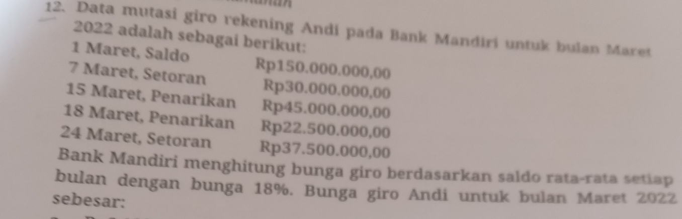 Data mutasi giro rekening Andi pada Bank Mandiri untuk bulan Maret 
2022 adalah sebagai berikut: 
1 Maret, Saldo Rp150.000.000,00
7 Maret, Setoran Rp30.000.000,00
15 Maret, Penarikan Rp45.000.000,00
18 Maret, Penarikan Rp22.500.000,00
24 Maret, Setoran Rp37.500.000,00
Bank Mandiri menghitung bunga giro berdasarkan saldo rata-rata setiap 
bulan dengan bunga 18%. Bunga giro Andi untuk bulan Maret 2022 
sebesar: