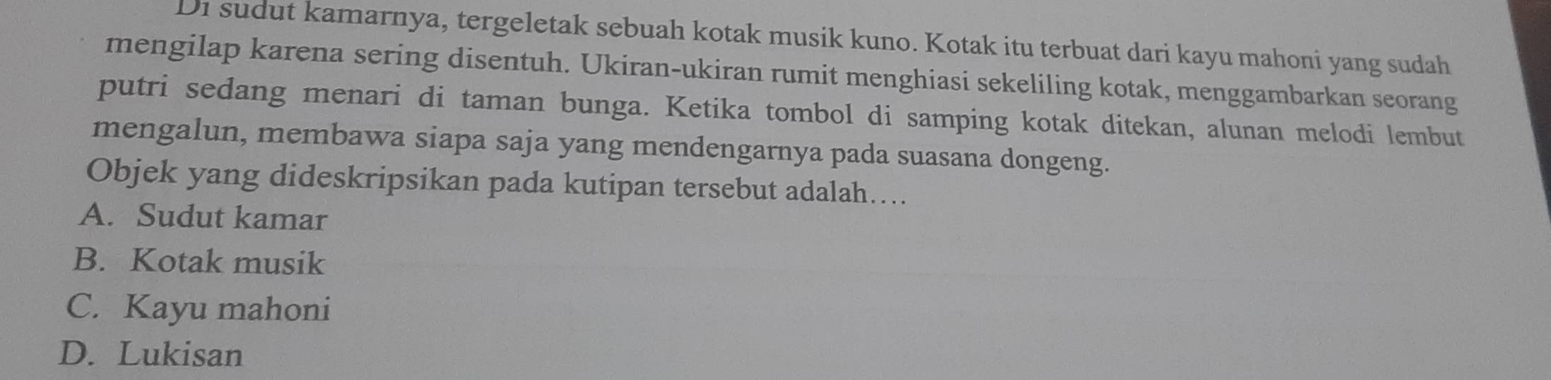 Di sudut kamarnya, tergeletak sebuah kotak musik kuno. Kotak itu terbuat dari kayu mahoni yang sudah
mengilap karena sering disentuh. Ukiran-ukiran rumit menghiasi sekeliling kotak, menggambarkan seorang
putri sedang menari di taman bunga. Ketika tombol di samping kotak ditekan, alunan melodi lembut
mengalun, membawa siapa saja yang mendengarnya pada suasana dongeng.
Objek yang dideskripsikan pada kutipan tersebut adalah…..
A. Sudut kamar
B. Kotak musik
C. Kayu mahoni
D. Lukisan