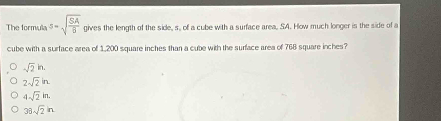 The formula s=sqrt(frac SA)6 gives the length of the side, s, of a cube with a surface area, SA. How much longer is the side of a
cube with a surface area of 1,200 square inches than a cube with the surface area of 768 square inches?
sqrt(2)in.
2sqrt(2)in.
4sqrt(2)in.
36sqrt(2)in.