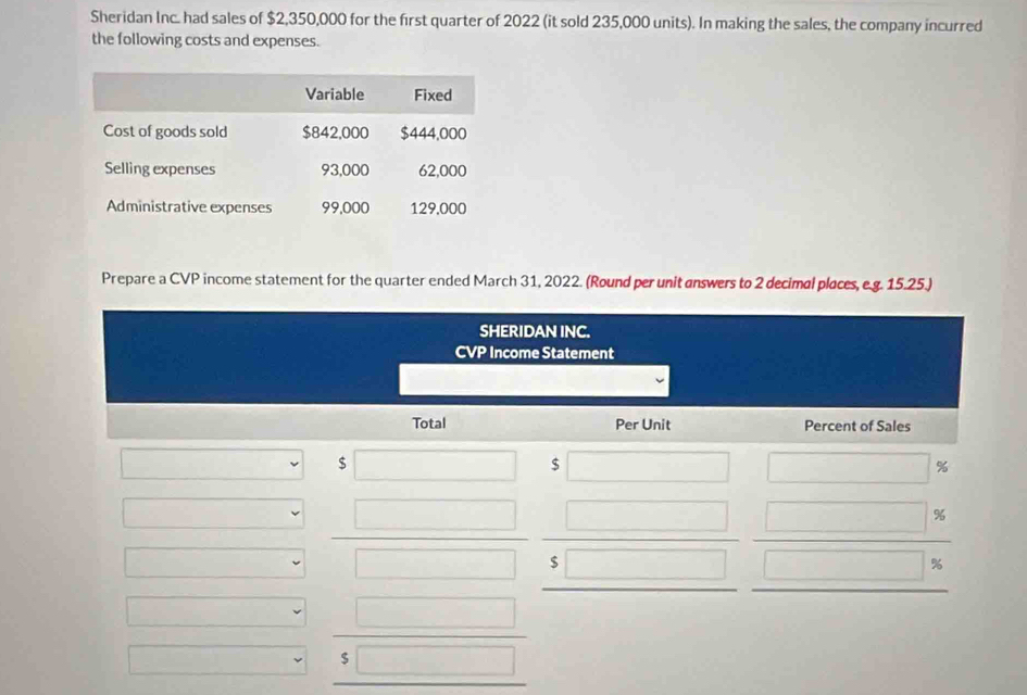 Sheridan Inc. had sales of $2,350,000 for the first quarter of 2022 (it sold 235,000 units). In making the sales, the company incurred 
the following costs and expenses. 
Prepare a CVP income statement for the quarter ended March 31, 2022. (Round per unit answers to 2 decimal places, e.g. 15.25.) 
SHERIDAN INC. 
CVP Income Statement 
Total Per Unit Percent of Sales
$
$
%
%
%
$