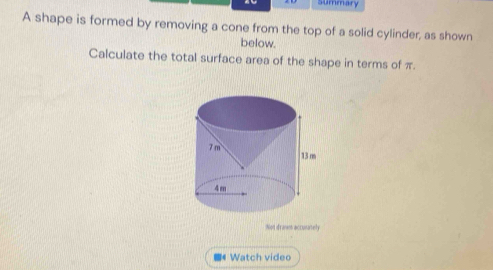 summary 
A shape is formed by removing a cone from the top of a solid cylinder, as shown 
below. 
Calculate the total surface area of the shape in terms of π. 
Not dranm accunately 
《 Watch video