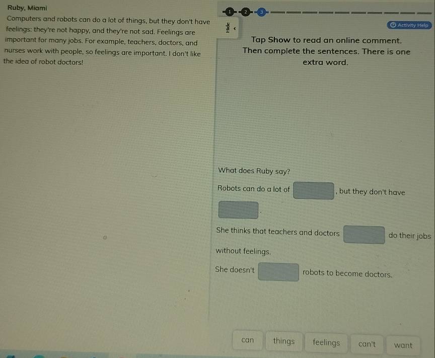 Ruby, Miami
Computers and robots can do a lot of things, but they don't have : ⑦ Activity Help
feelings: they're not happy, and they're not sad. Feelings are
important for many jobs. For example, teachers, doctors, and Tap Show to read an online comment.
nurses work with people, so feelings are important. I don't like Then complete the sentences. There is one
the idea of robot doctors! extra word.
What does Ruby say?
Robots can do a lot of □ , but they don't have
□.
She thinks that teachers and doctors □ do their jobs
without feelings.
She doesn't □ robots to become doctors.
can things feelings can't want